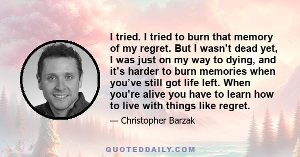 I tried. I tried to burn that memory of my regret. But I wasn’t dead yet, I was just on my way to dying, and it’s harder to burn memories when you’ve still got life left. When you’re alive you have to learn how to live