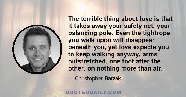 The terrible thing about love is that it takes away your safety net, your balancing pole. Even the tightrope you walk upon will disappear beneath you, yet love expects you to keep walking anyway, arms outstretched, one