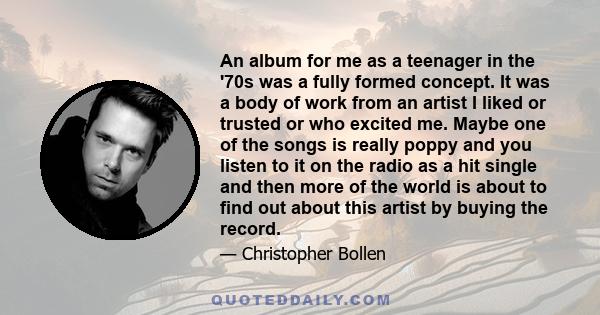 An album for me as a teenager in the '70s was a fully formed concept. It was a body of work from an artist I liked or trusted or who excited me. Maybe one of the songs is really poppy and you listen to it on the radio