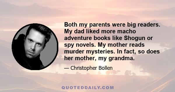 Both my parents were big readers. My dad liked more macho adventure books like Shogun or spy novels. My mother reads murder mysteries. In fact, so does her mother, my grandma.