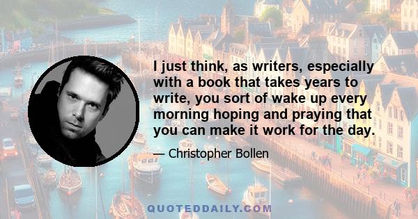 I just think, as writers, especially with a book that takes years to write, you sort of wake up every morning hoping and praying that you can make it work for the day.