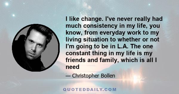 I like change. I've never really had much consistency in my life, you know, from everyday work to my living situation to whether or not I'm going to be in L.A. The one constant thing in my life is my friends and family, 