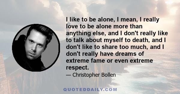 I like to be alone, I mean, I really love to be alone more than anything else, and I don't really like to talk about myself to death, and I don't like to share too much, and I don't really have dreams of extreme fame or 