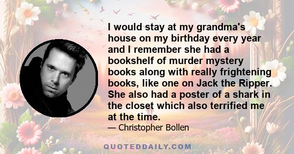 I would stay at my grandma's house on my birthday every year and I remember she had a bookshelf of murder mystery books along with really frightening books, like one on Jack the Ripper. She also had a poster of a shark