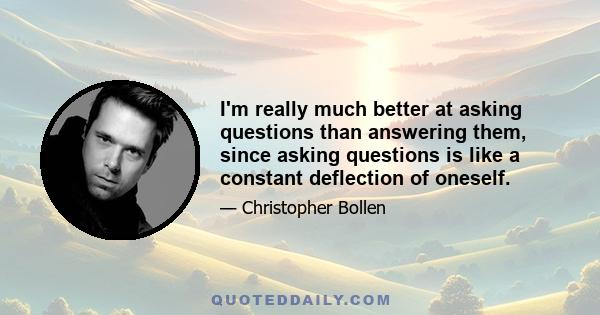 I'm really much better at asking questions than answering them, since asking questions is like a constant deflection of oneself.