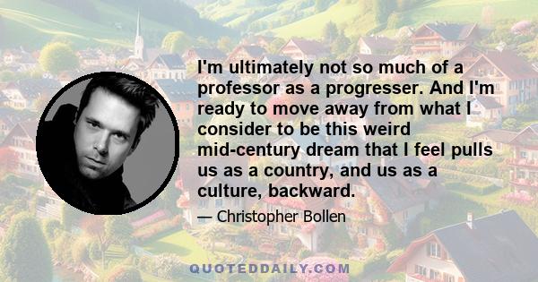 I'm ultimately not so much of a professor as a progresser. And I'm ready to move away from what I consider to be this weird mid-century dream that I feel pulls us as a country, and us as a culture, backward.