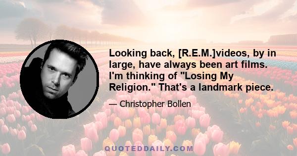 Looking back, [R.E.M.]videos, by in large, have always been art films. I'm thinking of Losing My Religion. That's a landmark piece.