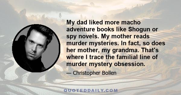 My dad liked more macho adventure books like Shogun or spy novels. My mother reads murder mysteries. In fact, so does her mother, my grandma. That's where I trace the familial line of murder mystery obsession.