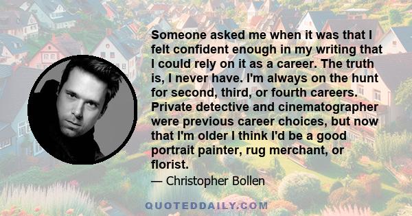 Someone asked me when it was that I felt confident enough in my writing that I could rely on it as a career. The truth is, I never have. I'm always on the hunt for second, third, or fourth careers. Private detective and 