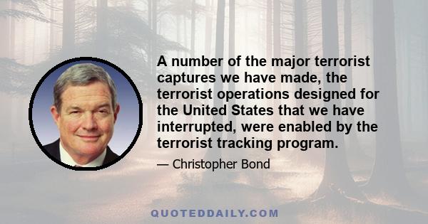 A number of the major terrorist captures we have made, the terrorist operations designed for the United States that we have interrupted, were enabled by the terrorist tracking program.