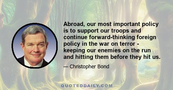 Abroad, our most important policy is to support our troops and continue forward-thinking foreign policy in the war on terror - keeping our enemies on the run and hitting them before they hit us.