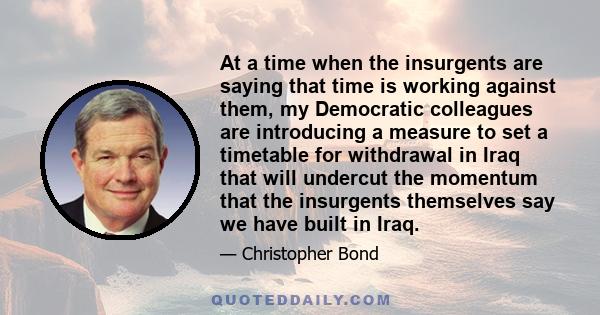 At a time when the insurgents are saying that time is working against them, my Democratic colleagues are introducing a measure to set a timetable for withdrawal in Iraq that will undercut the momentum that the