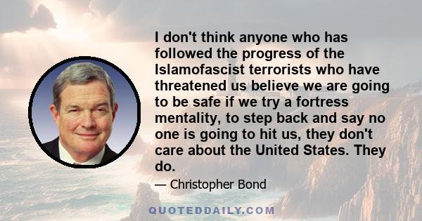 I don't think anyone who has followed the progress of the Islamofascist terrorists who have threatened us believe we are going to be safe if we try a fortress mentality, to step back and say no one is going to hit us,