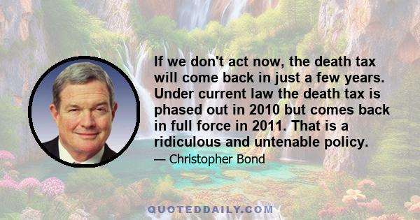 If we don't act now, the death tax will come back in just a few years. Under current law the death tax is phased out in 2010 but comes back in full force in 2011. That is a ridiculous and untenable policy.