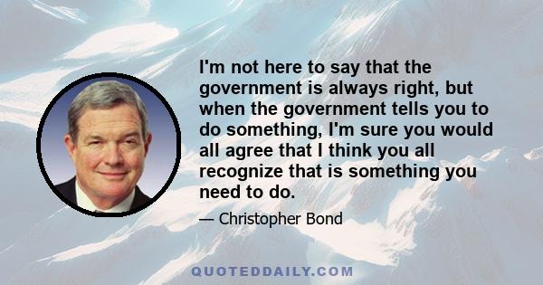 I'm not here to say that the government is always right, but when the government tells you to do something, I'm sure you would all agree that I think you all recognize that is something you need to do.