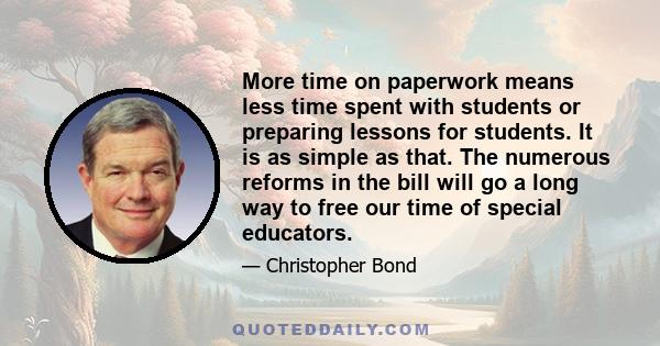 More time on paperwork means less time spent with students or preparing lessons for students. It is as simple as that. The numerous reforms in the bill will go a long way to free our time of special educators.