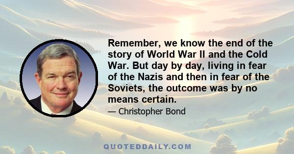 Remember, we know the end of the story of World War II and the Cold War. But day by day, living in fear of the Nazis and then in fear of the Soviets, the outcome was by no means certain.