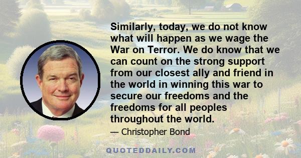 Similarly, today, we do not know what will happen as we wage the War on Terror. We do know that we can count on the strong support from our closest ally and friend in the world in winning this war to secure our freedoms 