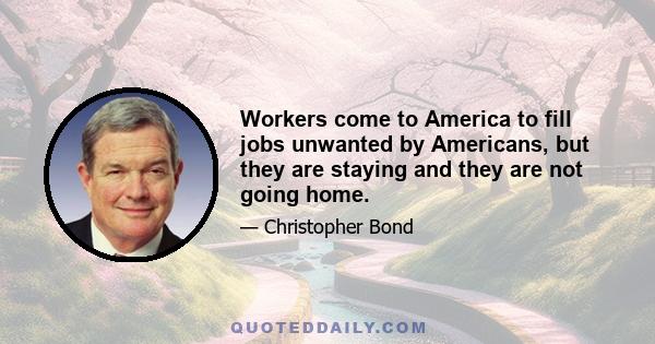 Workers come to America to fill jobs unwanted by Americans, but they are staying and they are not going home.