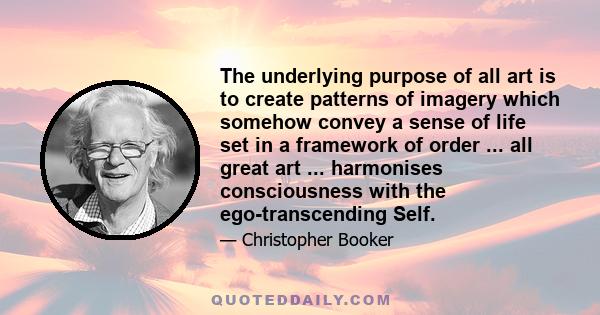 The underlying purpose of all art is to create patterns of imagery which somehow convey a sense of life set in a framework of order ... all great art ... harmonises consciousness with the ego-transcending Self.