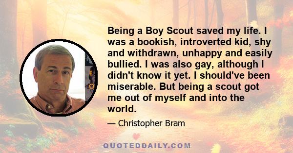 Being a Boy Scout saved my life. I was a bookish, introverted kid, shy and withdrawn, unhappy and easily bullied. I was also gay, although I didn't know it yet. I should've been miserable. But being a scout got me out