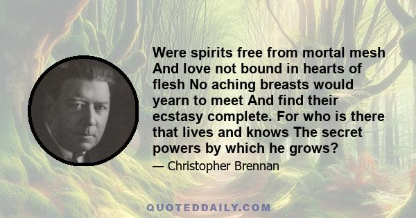 Were spirits free from mortal mesh And love not bound in hearts of flesh No aching breasts would yearn to meet And find their ecstasy complete. For who is there that lives and knows The secret powers by which he grows?