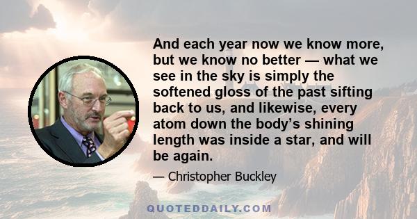 And each year now we know more, but we know no better — what we see in the sky is simply the softened gloss of the past sifting back to us, and likewise, every atom down the body’s shining length was inside a star, and