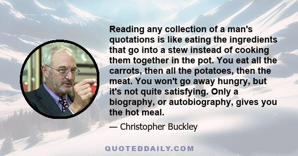 Reading any collection of a man's quotations is like eating the ingredients that go into a stew instead of cooking them together in the pot. You eat all the carrots, then all the potatoes, then the meat. You won't go