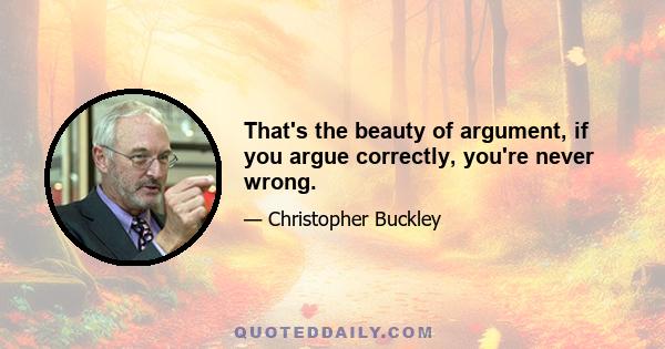 That's the beauty of argument, if you argue correctly, you're never wrong.