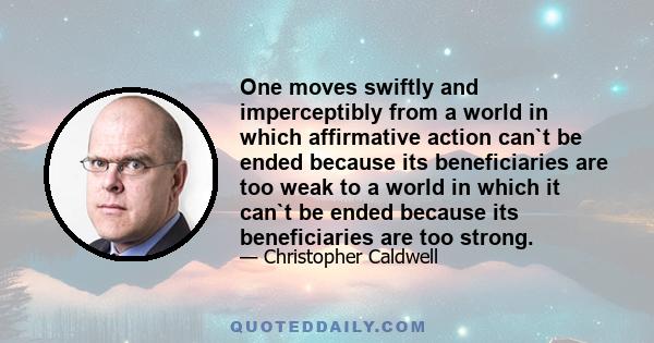 One moves swiftly and imperceptibly from a world in which affirmative action can`t be ended because its beneficiaries are too weak to a world in which it can`t be ended because its beneficiaries are too strong.