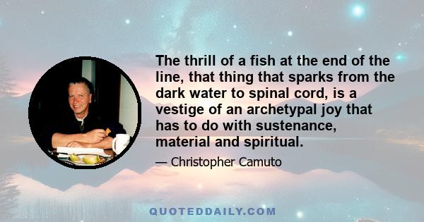 The thrill of a fish at the end of the line, that thing that sparks from the dark water to spinal cord, is a vestige of an archetypal joy that has to do with sustenance, material and spiritual.