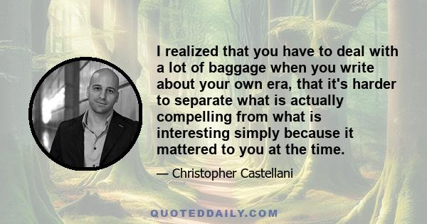 I realized that you have to deal with a lot of baggage when you write about your own era, that it's harder to separate what is actually compelling from what is interesting simply because it mattered to you at the time.