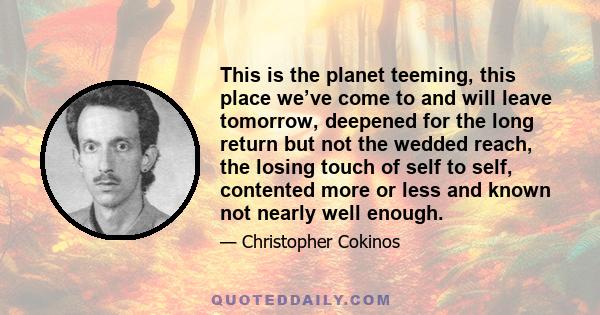 This is the planet teeming, this place we’ve come to and will leave tomorrow, deepened for the long return but not the wedded reach, the losing touch of self to self, contented more or less and known not nearly well