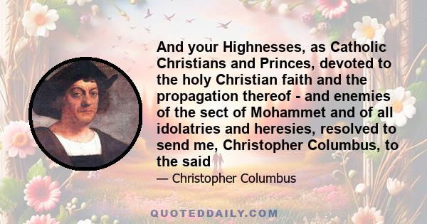 And your Highnesses, as Catholic Christians and Princes, devoted to the holy Christian faith and the propagation thereof - and enemies of the sect of Mohammet and of all idolatries and heresies, resolved to send me,