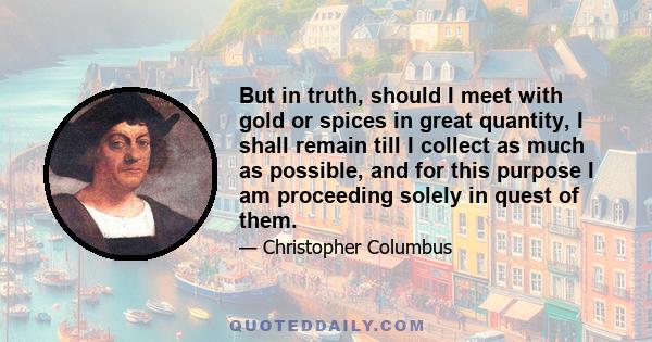 But in truth, should I meet with gold or spices in great quantity, I shall remain till I collect as much as possible, and for this purpose I am proceeding solely in quest of them.