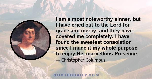 I am a most noteworthy sinner, but I have cried out to the Lord for grace and mercy, and they have covered me completely. I have found the sweetest consolation since I made it my whole purpose to enjoy His marvellous