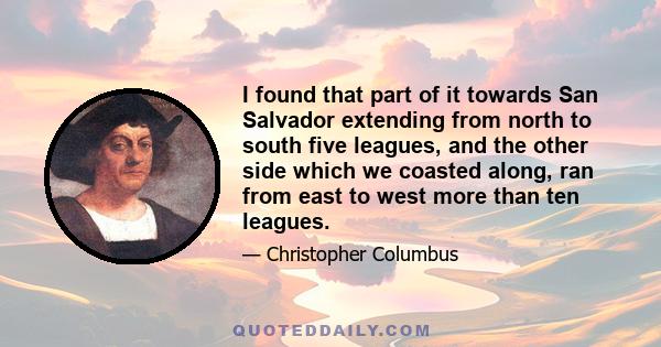 I found that part of it towards San Salvador extending from north to south five leagues, and the other side which we coasted along, ran from east to west more than ten leagues.