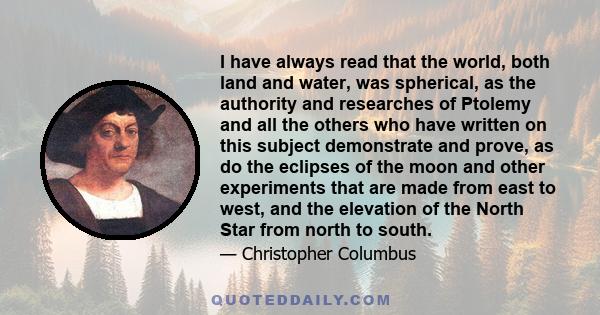 I have always read that the world, both land and water, was spherical, as the authority and researches of Ptolemy and all the others who have written on this subject demonstrate and prove, as do the eclipses of the moon 