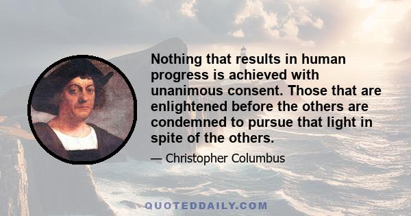 Nothing that results in human progress is achieved with unanimous consent. Those that are enlightened before the others are condemned to pursue that light in spite of the others.