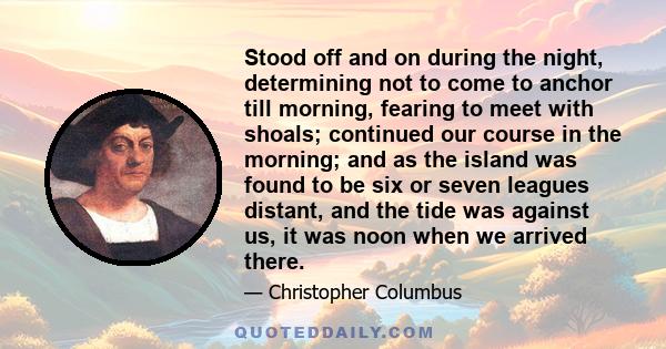 Stood off and on during the night, determining not to come to anchor till morning, fearing to meet with shoals; continued our course in the morning; and as the island was found to be six or seven leagues distant, and