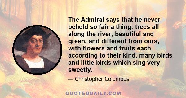 The Admiral says that he never beheld so fair a thing: trees all along the river, beautiful and green, and different from ours, with flowers and fruits each according to their kind, many birds and little birds which