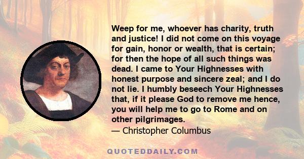 Weep for me, whoever has charity, truth and justice! I did not come on this voyage for gain, honor or wealth, that is certain; for then the hope of all such things was dead. I came to Your Highnesses with honest purpose 