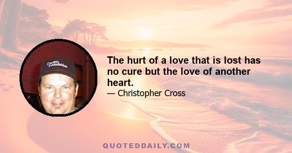 The hurt of a love that is lost has no cure but the love of another heart.