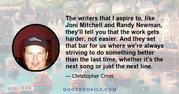 The writers that I aspire to, like Joni Mitchell and Randy Newman, they'll tell you that the work gets harder, not easier. And they set that bar for us where we're always striving to do something better than the last