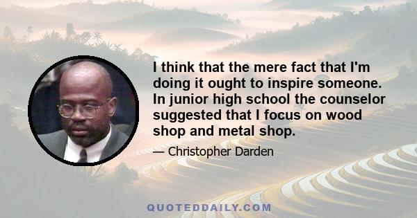 I think that the mere fact that I'm doing it ought to inspire someone. In junior high school the counselor suggested that I focus on wood shop and metal shop.