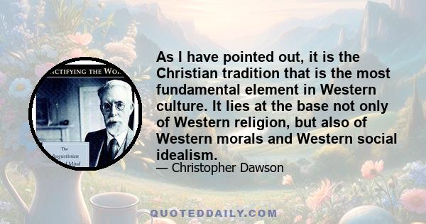 As I have pointed out, it is the Christian tradition that is the most fundamental element in Western culture. It lies at the base not only of Western religion, but also of Western morals and Western social idealism.