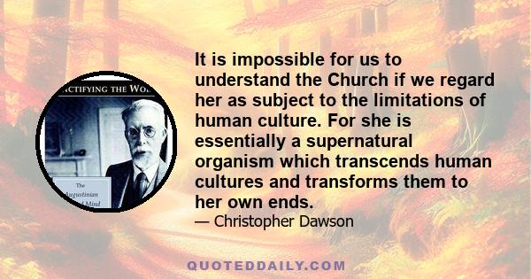 It is impossible for us to understand the Church if we regard her as subject to the limitations of human culture. For she is essentially a supernatural organism which transcends human cultures and transforms them to her 