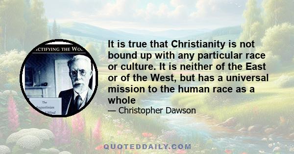 It is true that Christianity is not bound up with any particular race or culture. It is neither of the East or of the West, but has a universal mission to the human race as a whole