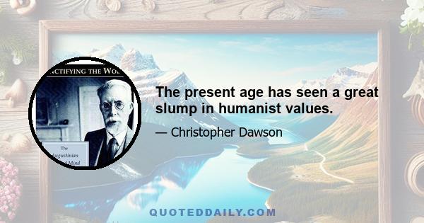 The present age has seen a great slump in humanist values.