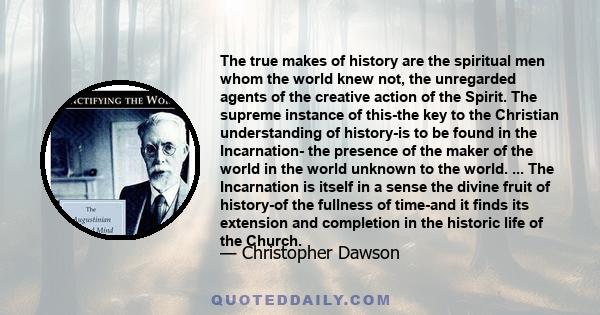 The true makes of history are the spiritual men whom the world knew not, the unregarded agents of the creative action of the Spirit. The supreme instance of this-the key to the Christian understanding of history-is to